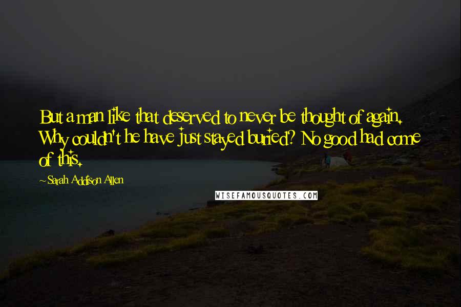 Sarah Addison Allen Quotes: But a man like that deserved to never be thought of again. Why couldn't he have just stayed buried? No good had come of this.