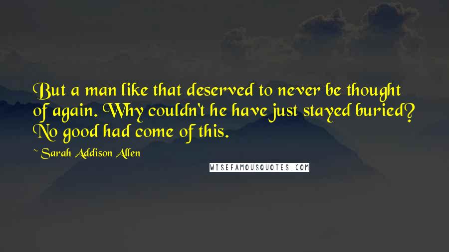 Sarah Addison Allen Quotes: But a man like that deserved to never be thought of again. Why couldn't he have just stayed buried? No good had come of this.