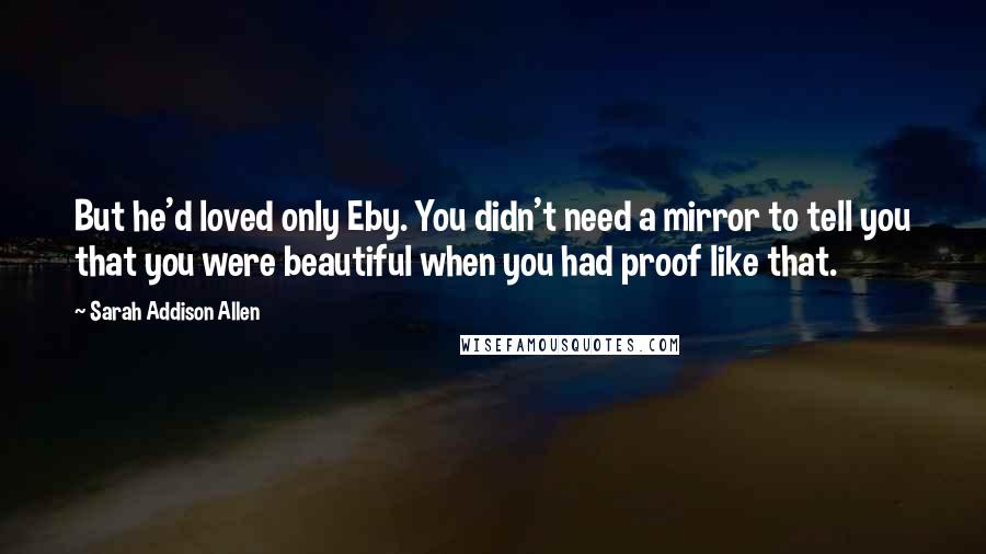 Sarah Addison Allen Quotes: But he'd loved only Eby. You didn't need a mirror to tell you that you were beautiful when you had proof like that.