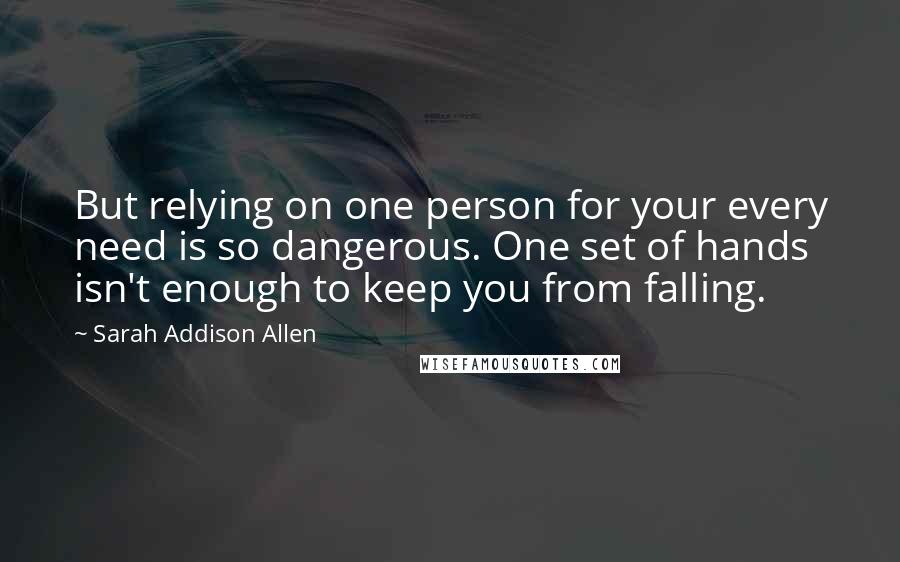 Sarah Addison Allen Quotes: But relying on one person for your every need is so dangerous. One set of hands isn't enough to keep you from falling.