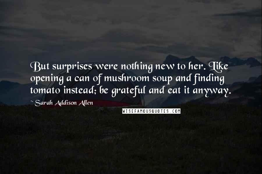 Sarah Addison Allen Quotes: But surprises were nothing new to her. Like opening a can of mushroom soup and finding tomato instead; be grateful and eat it anyway.