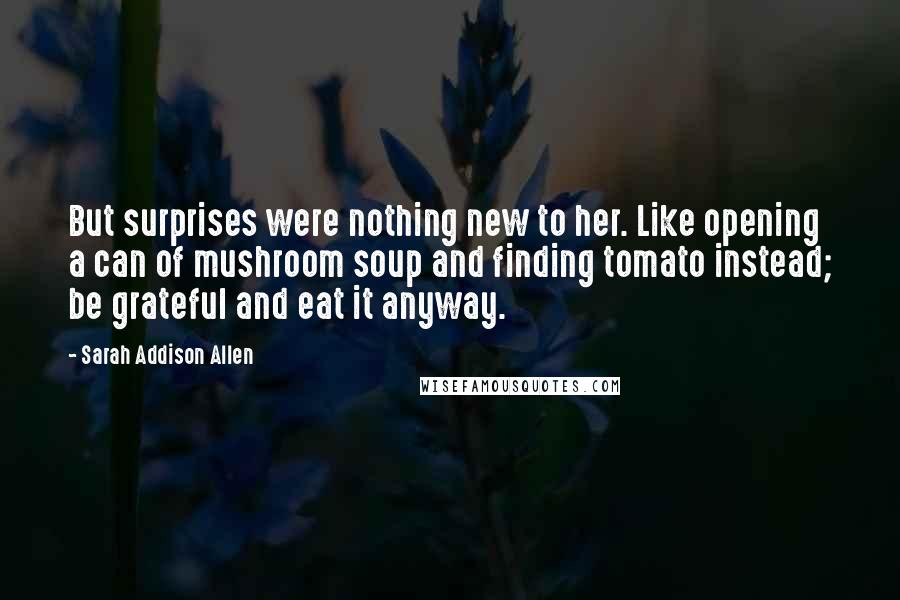 Sarah Addison Allen Quotes: But surprises were nothing new to her. Like opening a can of mushroom soup and finding tomato instead; be grateful and eat it anyway.