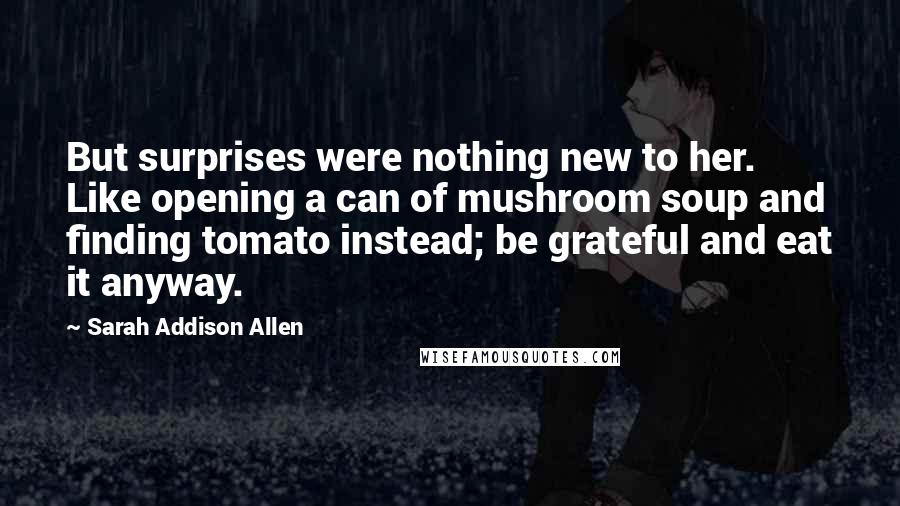 Sarah Addison Allen Quotes: But surprises were nothing new to her. Like opening a can of mushroom soup and finding tomato instead; be grateful and eat it anyway.