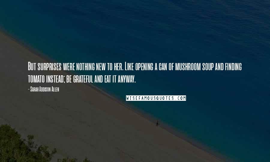 Sarah Addison Allen Quotes: But surprises were nothing new to her. Like opening a can of mushroom soup and finding tomato instead; be grateful and eat it anyway.