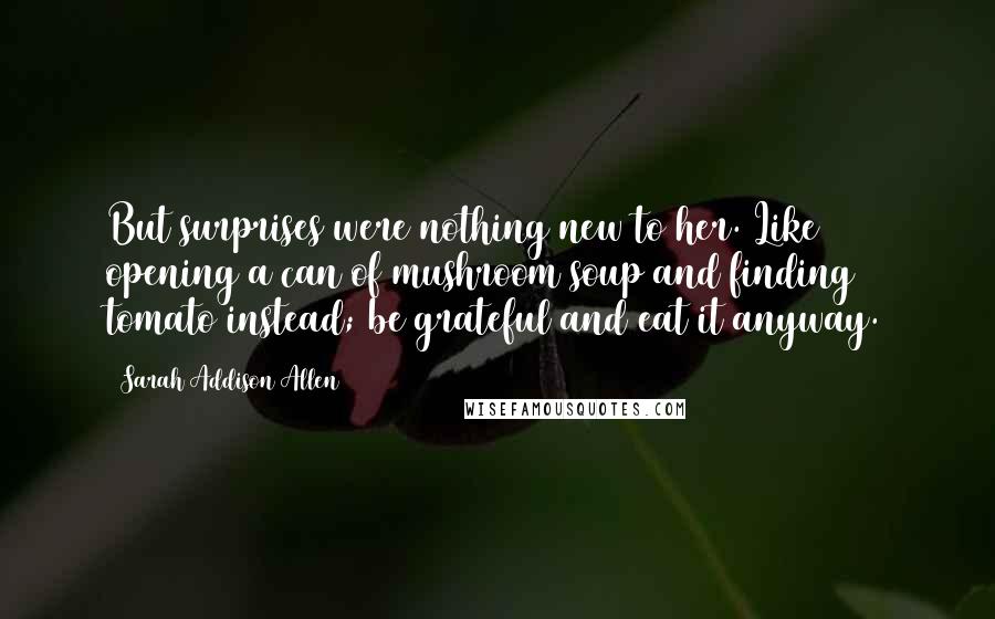 Sarah Addison Allen Quotes: But surprises were nothing new to her. Like opening a can of mushroom soup and finding tomato instead; be grateful and eat it anyway.