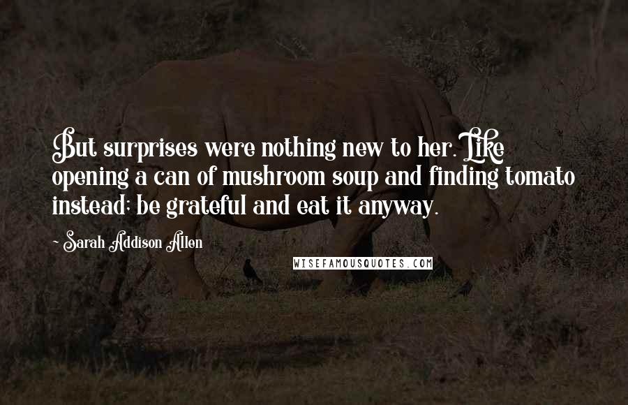 Sarah Addison Allen Quotes: But surprises were nothing new to her. Like opening a can of mushroom soup and finding tomato instead; be grateful and eat it anyway.