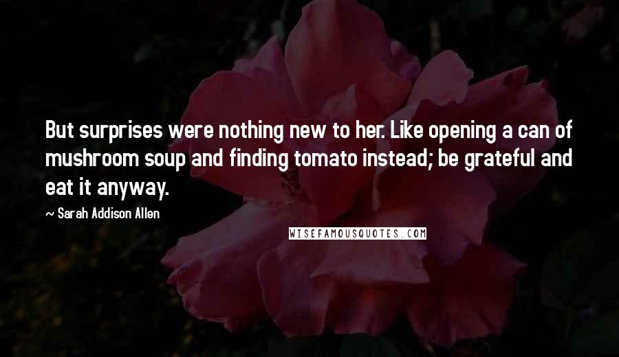 Sarah Addison Allen Quotes: But surprises were nothing new to her. Like opening a can of mushroom soup and finding tomato instead; be grateful and eat it anyway.