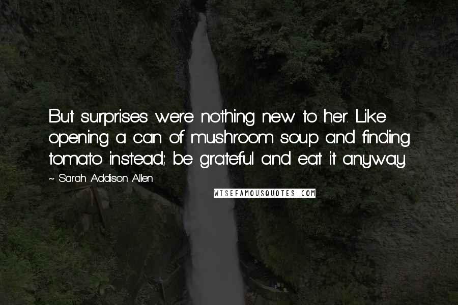 Sarah Addison Allen Quotes: But surprises were nothing new to her. Like opening a can of mushroom soup and finding tomato instead; be grateful and eat it anyway.