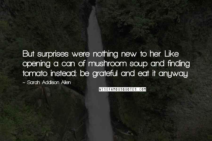 Sarah Addison Allen Quotes: But surprises were nothing new to her. Like opening a can of mushroom soup and finding tomato instead; be grateful and eat it anyway.