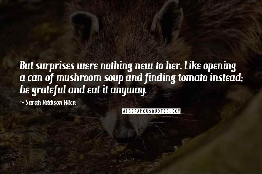 Sarah Addison Allen Quotes: But surprises were nothing new to her. Like opening a can of mushroom soup and finding tomato instead; be grateful and eat it anyway.