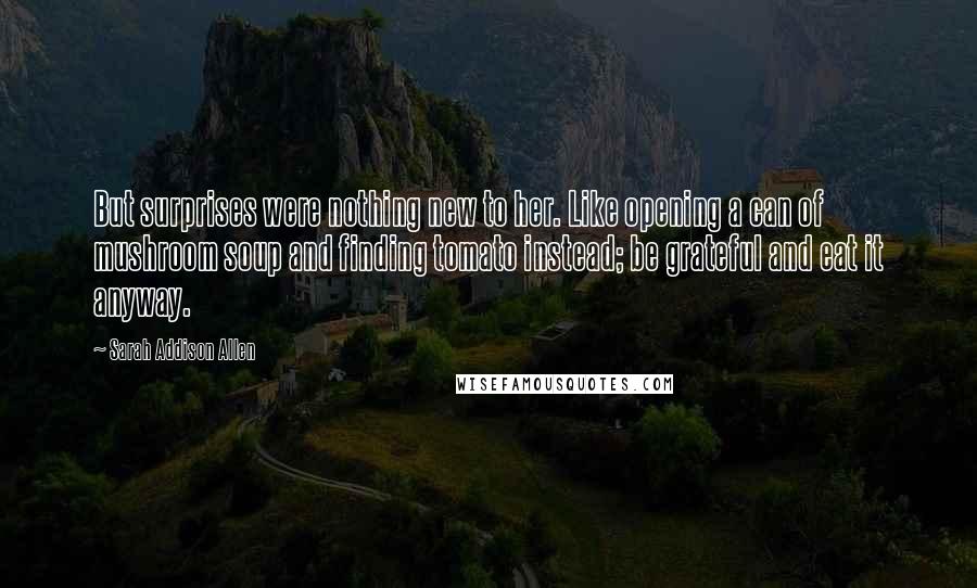 Sarah Addison Allen Quotes: But surprises were nothing new to her. Like opening a can of mushroom soup and finding tomato instead; be grateful and eat it anyway.