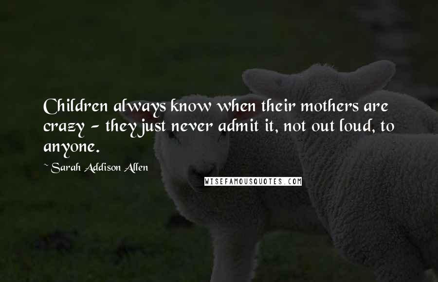 Sarah Addison Allen Quotes: Children always know when their mothers are crazy - they just never admit it, not out loud, to anyone.