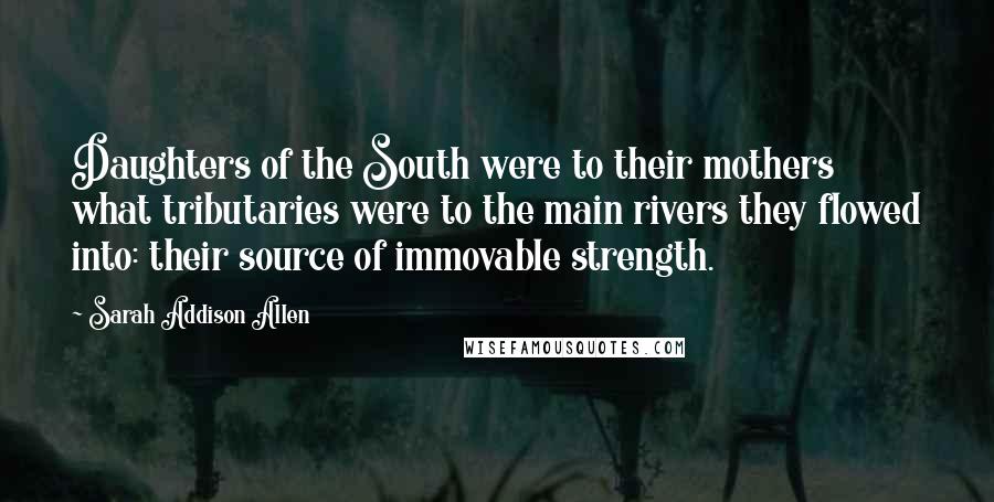 Sarah Addison Allen Quotes: Daughters of the South were to their mothers what tributaries were to the main rivers they flowed into: their source of immovable strength.