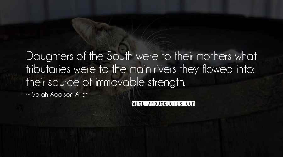 Sarah Addison Allen Quotes: Daughters of the South were to their mothers what tributaries were to the main rivers they flowed into: their source of immovable strength.