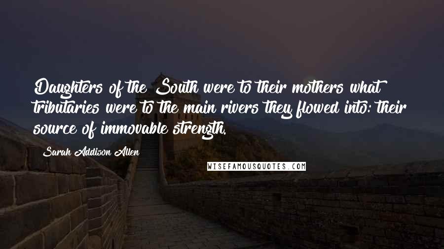 Sarah Addison Allen Quotes: Daughters of the South were to their mothers what tributaries were to the main rivers they flowed into: their source of immovable strength.