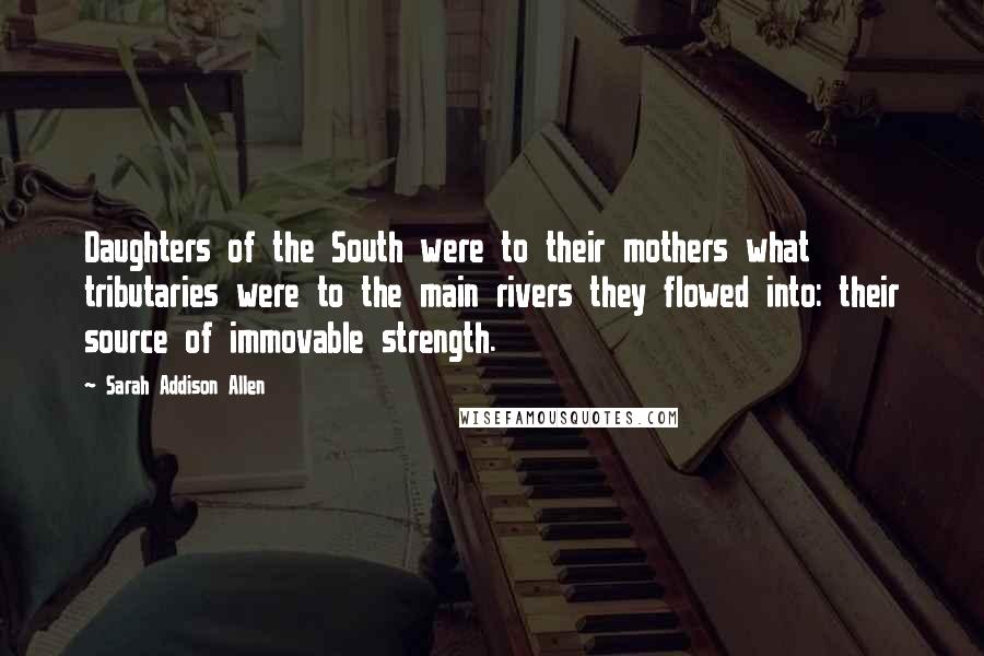 Sarah Addison Allen Quotes: Daughters of the South were to their mothers what tributaries were to the main rivers they flowed into: their source of immovable strength.