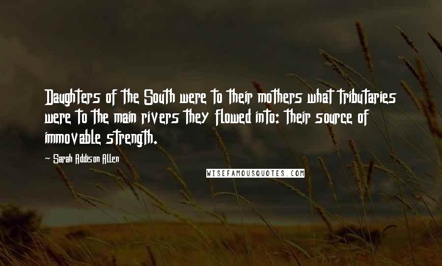 Sarah Addison Allen Quotes: Daughters of the South were to their mothers what tributaries were to the main rivers they flowed into: their source of immovable strength.