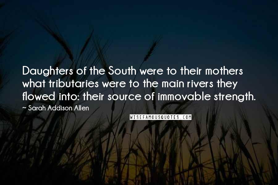 Sarah Addison Allen Quotes: Daughters of the South were to their mothers what tributaries were to the main rivers they flowed into: their source of immovable strength.