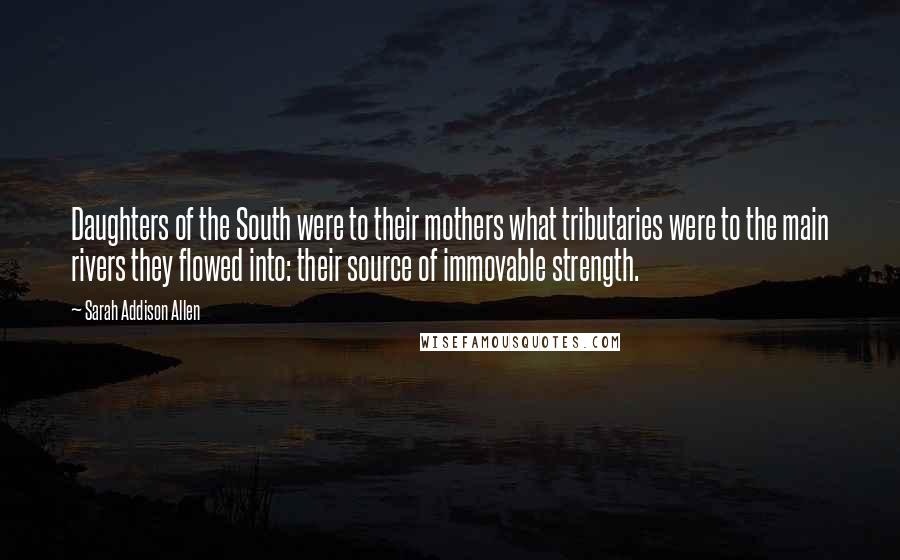 Sarah Addison Allen Quotes: Daughters of the South were to their mothers what tributaries were to the main rivers they flowed into: their source of immovable strength.