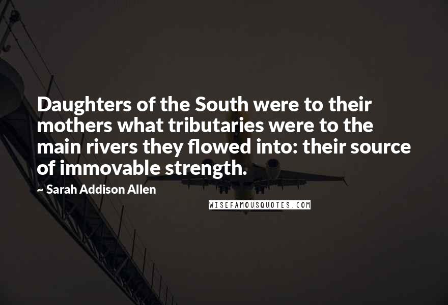 Sarah Addison Allen Quotes: Daughters of the South were to their mothers what tributaries were to the main rivers they flowed into: their source of immovable strength.