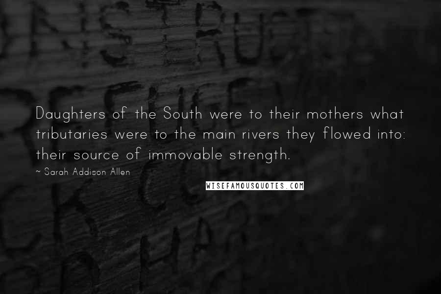 Sarah Addison Allen Quotes: Daughters of the South were to their mothers what tributaries were to the main rivers they flowed into: their source of immovable strength.