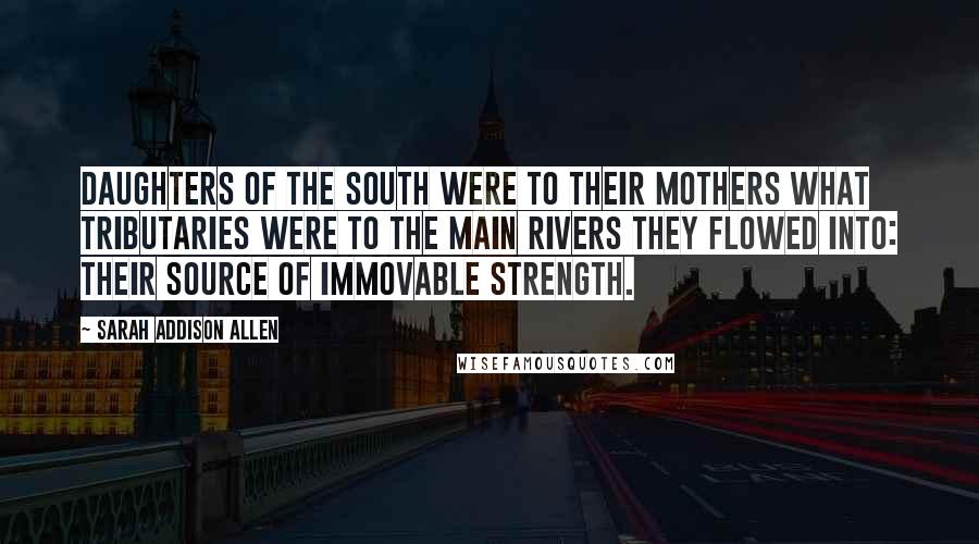 Sarah Addison Allen Quotes: Daughters of the South were to their mothers what tributaries were to the main rivers they flowed into: their source of immovable strength.