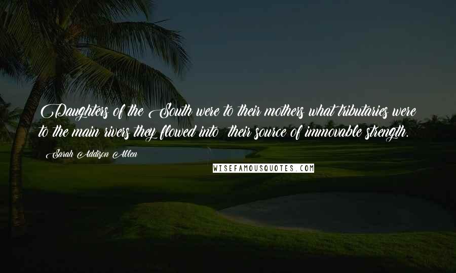 Sarah Addison Allen Quotes: Daughters of the South were to their mothers what tributaries were to the main rivers they flowed into: their source of immovable strength.