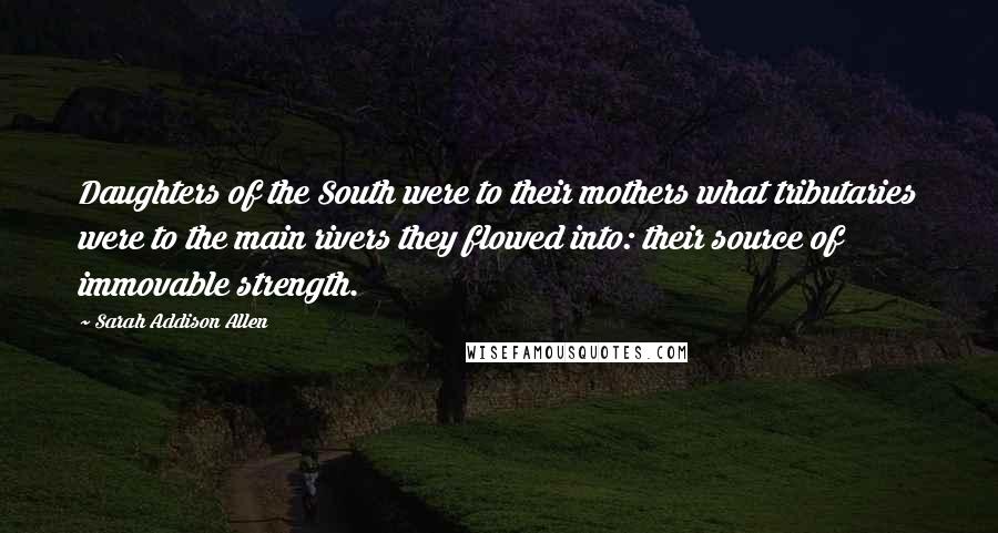 Sarah Addison Allen Quotes: Daughters of the South were to their mothers what tributaries were to the main rivers they flowed into: their source of immovable strength.