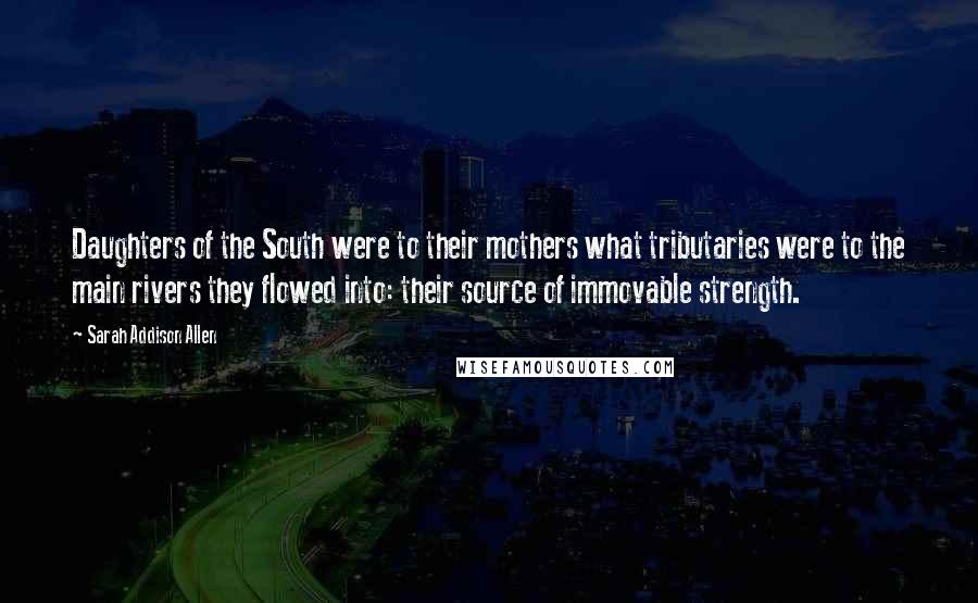 Sarah Addison Allen Quotes: Daughters of the South were to their mothers what tributaries were to the main rivers they flowed into: their source of immovable strength.