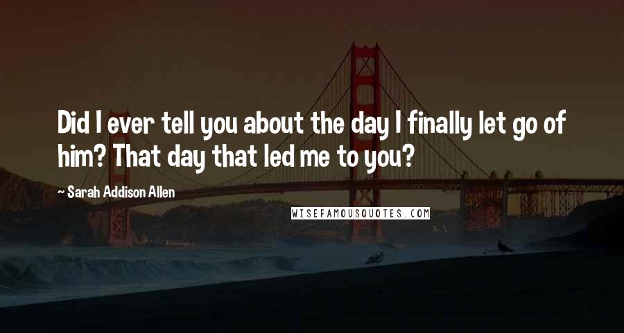 Sarah Addison Allen Quotes: Did I ever tell you about the day I finally let go of him? That day that led me to you?