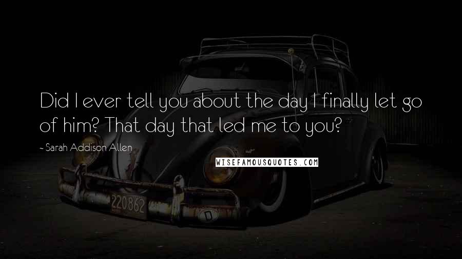 Sarah Addison Allen Quotes: Did I ever tell you about the day I finally let go of him? That day that led me to you?