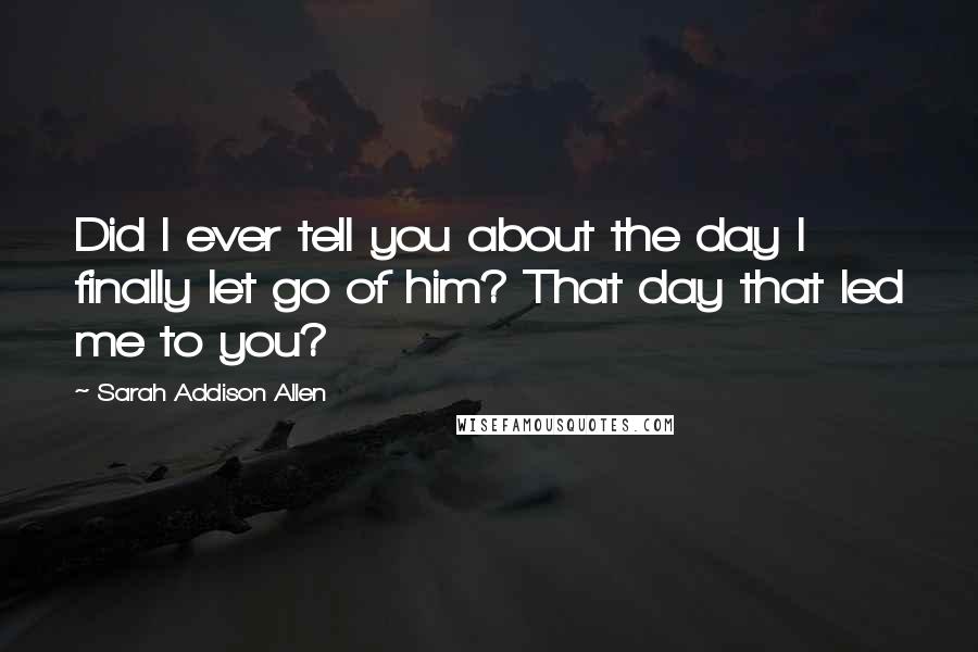 Sarah Addison Allen Quotes: Did I ever tell you about the day I finally let go of him? That day that led me to you?