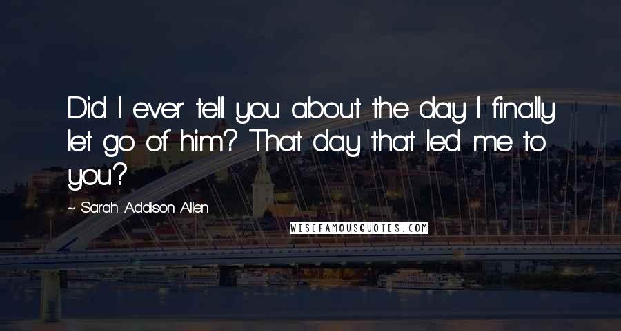 Sarah Addison Allen Quotes: Did I ever tell you about the day I finally let go of him? That day that led me to you?