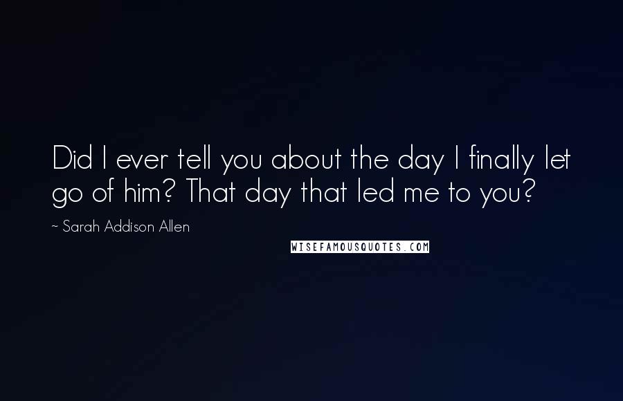 Sarah Addison Allen Quotes: Did I ever tell you about the day I finally let go of him? That day that led me to you?