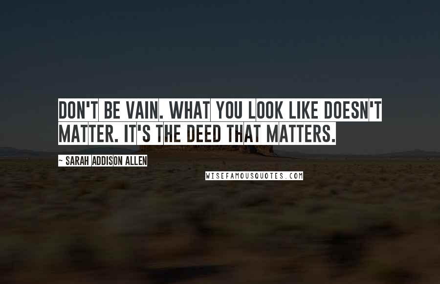 Sarah Addison Allen Quotes: Don't be vain. What you look like doesn't matter. It's the deed that matters.