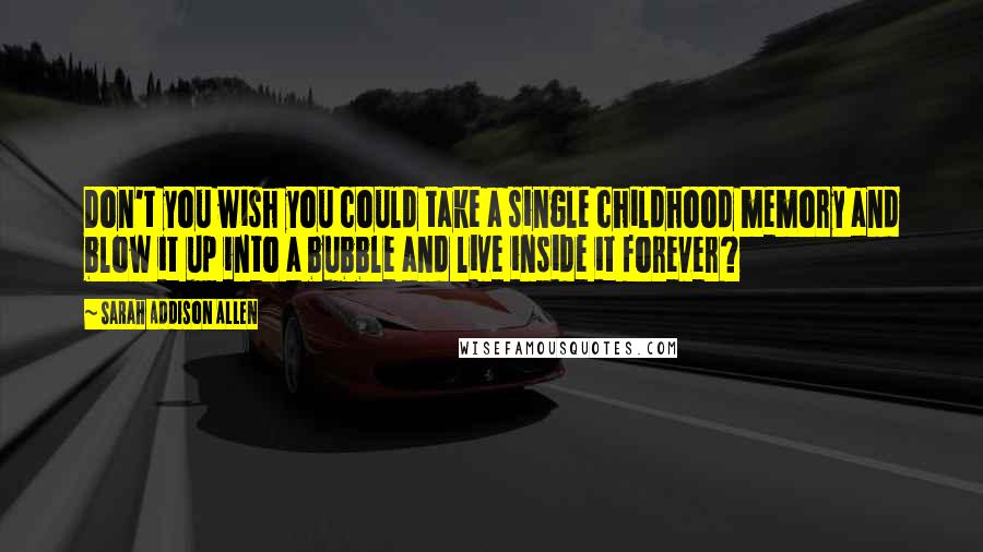 Sarah Addison Allen Quotes: Don't you wish you could take a single childhood memory and blow it up into a bubble and live inside it forever?