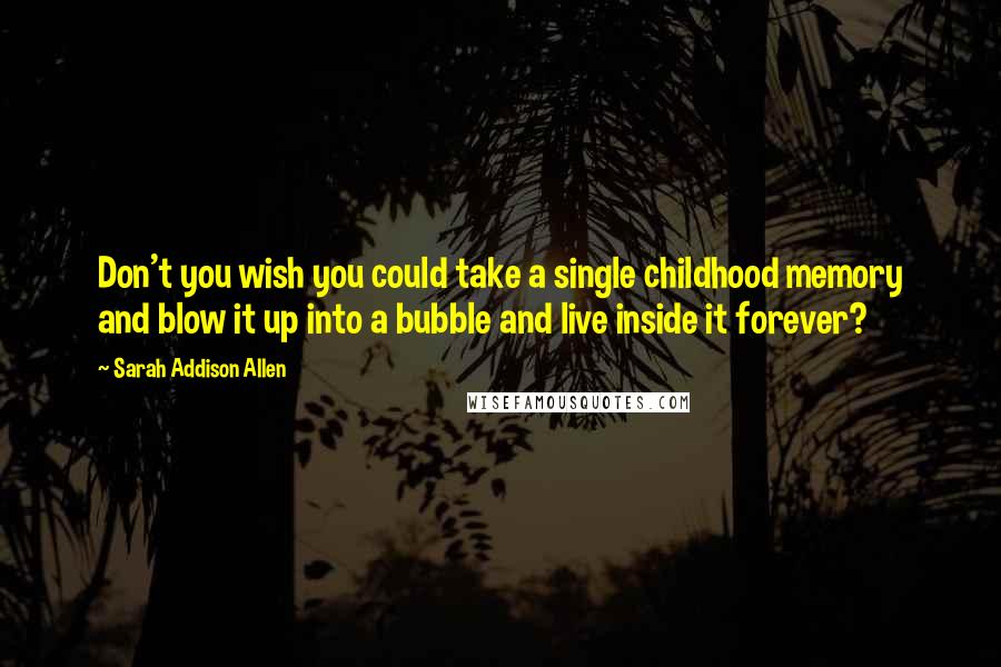 Sarah Addison Allen Quotes: Don't you wish you could take a single childhood memory and blow it up into a bubble and live inside it forever?