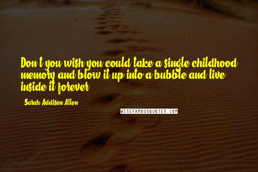 Sarah Addison Allen Quotes: Don't you wish you could take a single childhood memory and blow it up into a bubble and live inside it forever?