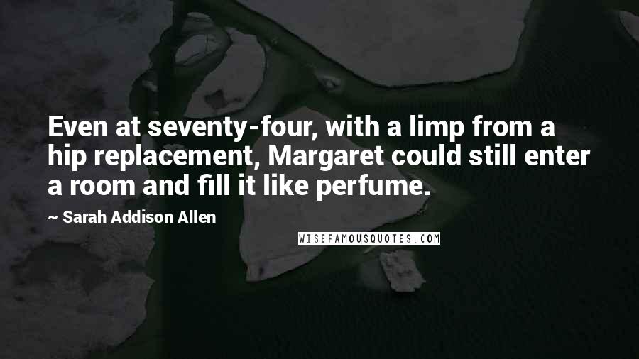 Sarah Addison Allen Quotes: Even at seventy-four, with a limp from a hip replacement, Margaret could still enter a room and fill it like perfume.