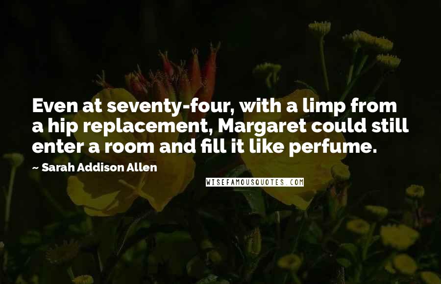 Sarah Addison Allen Quotes: Even at seventy-four, with a limp from a hip replacement, Margaret could still enter a room and fill it like perfume.
