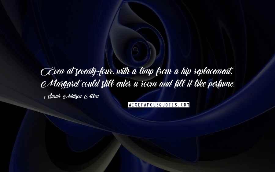 Sarah Addison Allen Quotes: Even at seventy-four, with a limp from a hip replacement, Margaret could still enter a room and fill it like perfume.