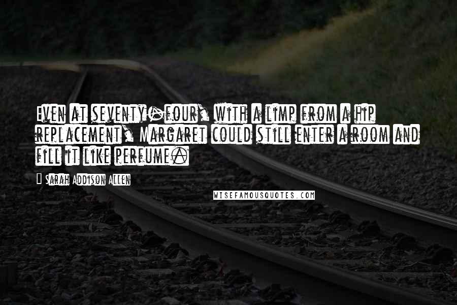 Sarah Addison Allen Quotes: Even at seventy-four, with a limp from a hip replacement, Margaret could still enter a room and fill it like perfume.