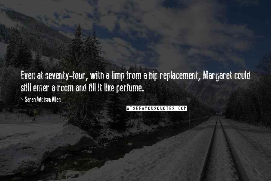 Sarah Addison Allen Quotes: Even at seventy-four, with a limp from a hip replacement, Margaret could still enter a room and fill it like perfume.