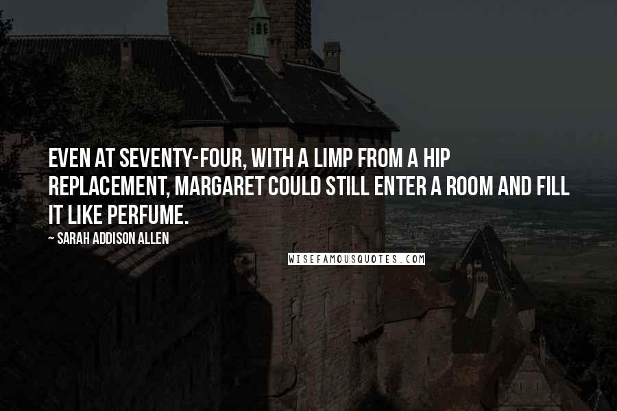 Sarah Addison Allen Quotes: Even at seventy-four, with a limp from a hip replacement, Margaret could still enter a room and fill it like perfume.