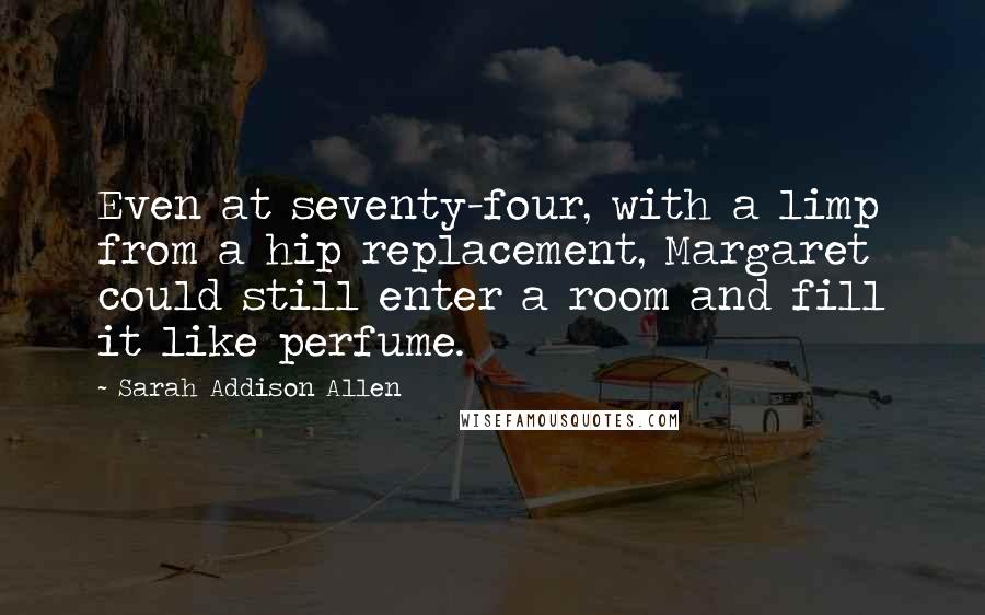 Sarah Addison Allen Quotes: Even at seventy-four, with a limp from a hip replacement, Margaret could still enter a room and fill it like perfume.