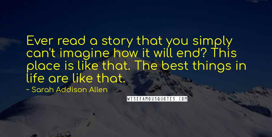 Sarah Addison Allen Quotes: Ever read a story that you simply can't imagine how it will end? This place is like that. The best things in life are like that.