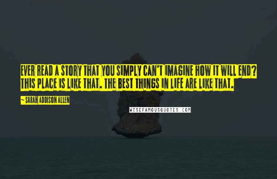 Sarah Addison Allen Quotes: Ever read a story that you simply can't imagine how it will end? This place is like that. The best things in life are like that.