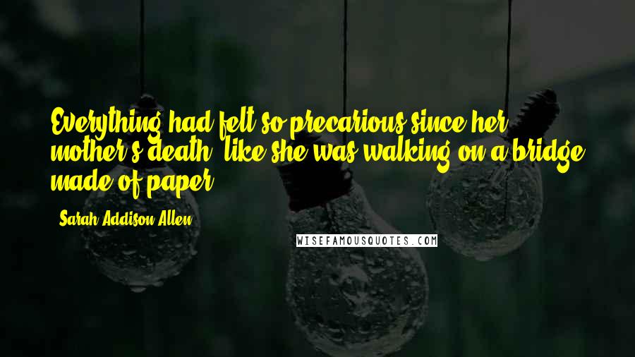 Sarah Addison Allen Quotes: Everything had felt so precarious since her mother's death, like she was walking on a bridge made of paper.