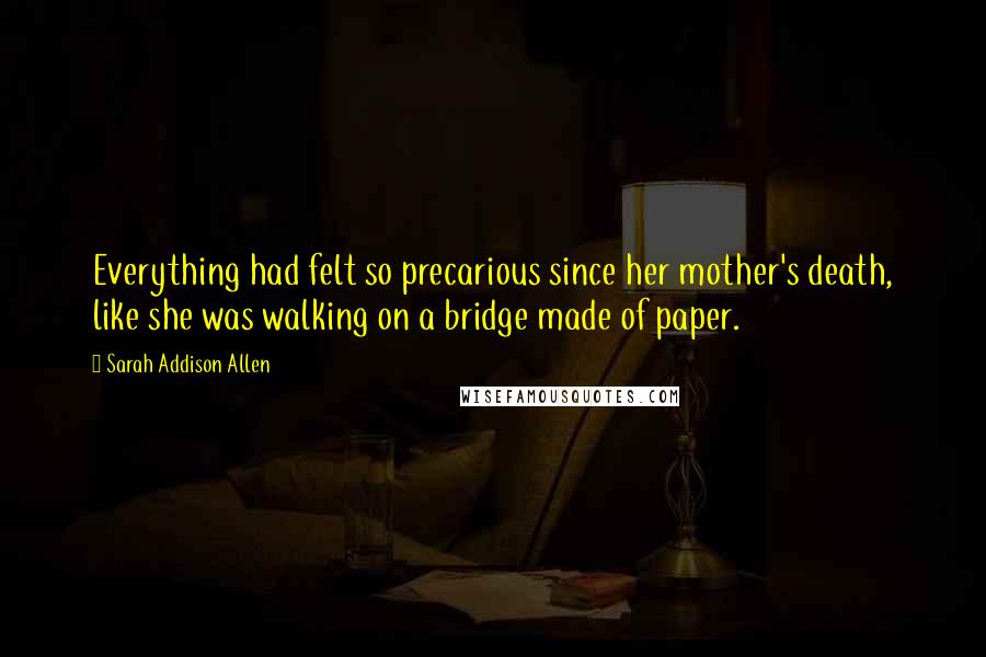 Sarah Addison Allen Quotes: Everything had felt so precarious since her mother's death, like she was walking on a bridge made of paper.