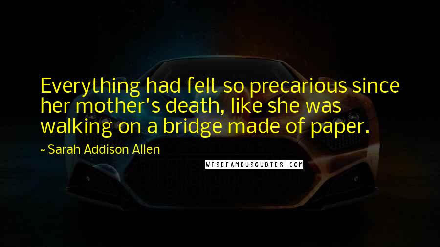 Sarah Addison Allen Quotes: Everything had felt so precarious since her mother's death, like she was walking on a bridge made of paper.